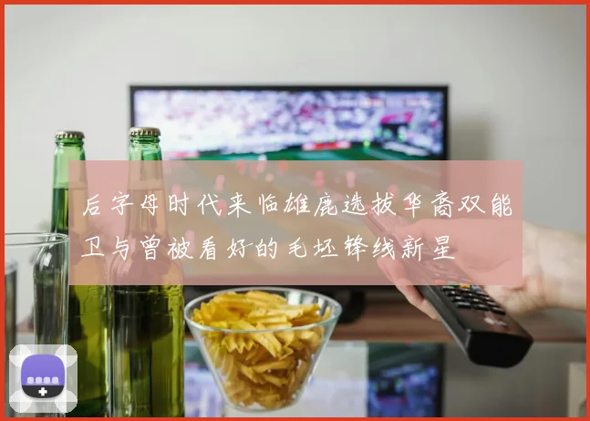 后字母时代来临雄鹿选拔华裔双能卫与曾被看好的毛坯锋线新星