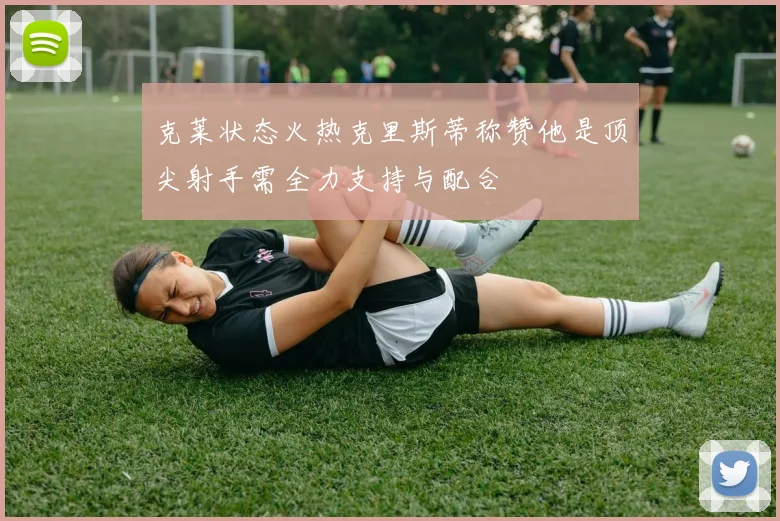 克莱状态火热克里斯蒂称赞他是顶尖射手需全力支持与配合