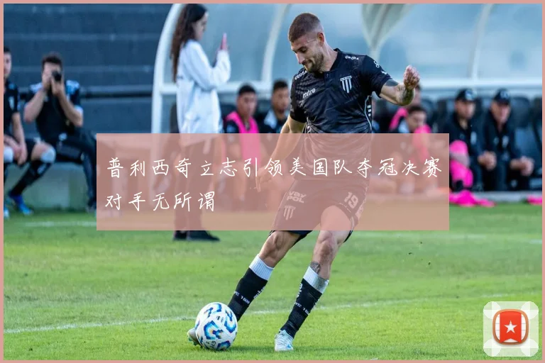普利西奇立志引领美国队夺冠决赛对手无所谓