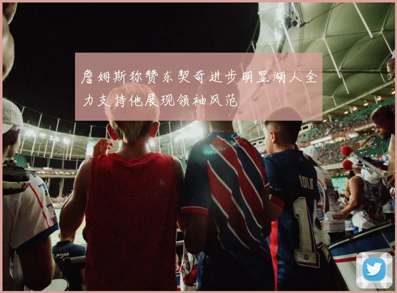 詹姆斯称赞东契奇进步明显湖人全力支持他展现领袖风范