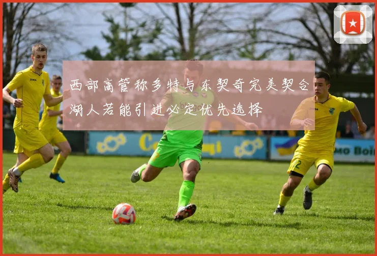 西部高管称多特与东契奇完美契合湖人若能引进必定优先选择