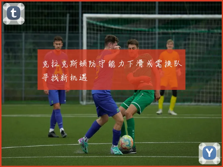 克拉克斯顿防守能力下滑或需换队寻找新机遇