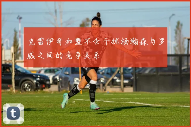 克雷伊奇加盟不会干扰杨瀚森与罗威之间的竞争关系