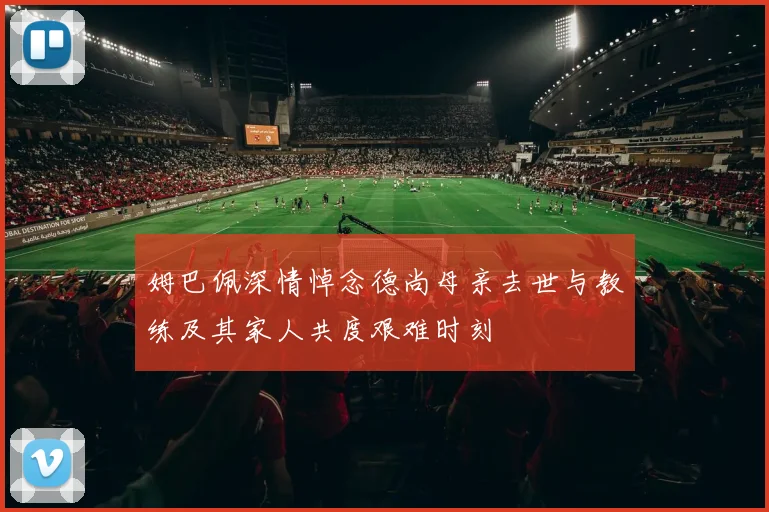 姆巴佩深情悼念德尚母亲去世与教练及其家人共度艰难时刻