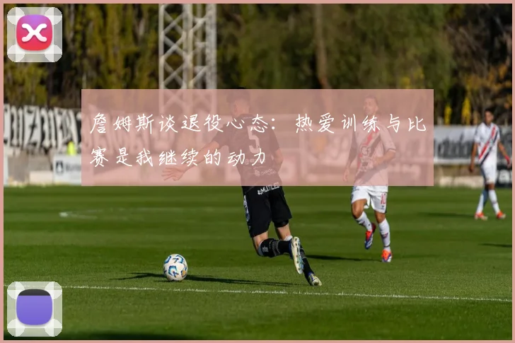 詹姆斯谈退役心态：热爱训练与比赛是我继续的动力