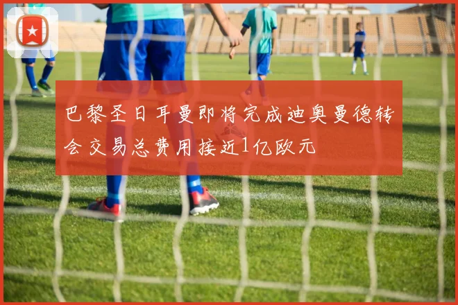巴黎圣日耳曼即将完成迪奥曼德转会交易总费用接近1亿欧元