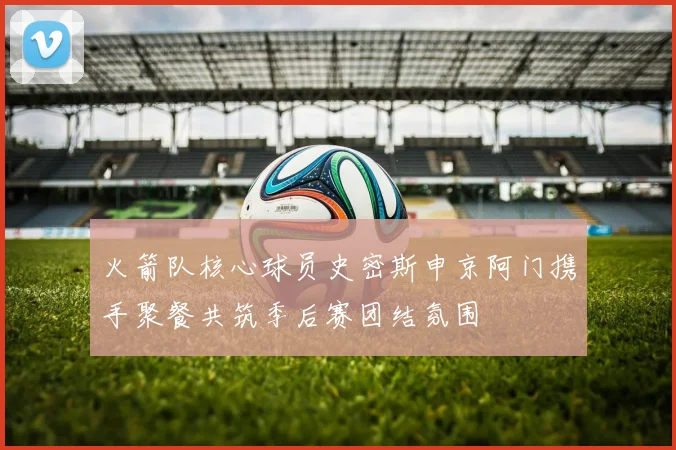 火箭队核心球员史密斯申京阿门携手聚餐共筑季后赛团结氛围