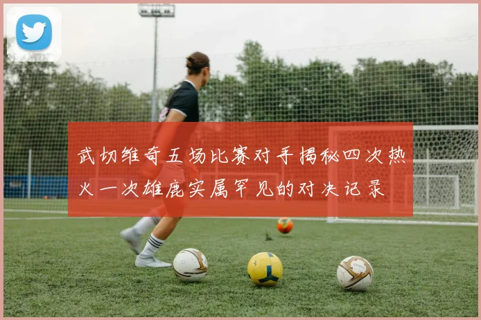 武切维奇五场比赛对手揭秘四次热火一次雄鹿实属罕见的对决记录