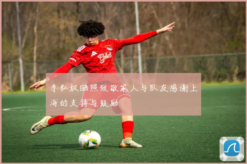 李弘权晒照致敬家人与队友感谢上海的支持与鼓励
