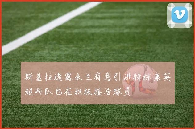 斯基拉透露米兰有意引进特林康英超两队也在积极接洽球员