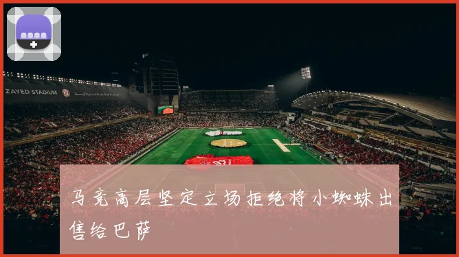 马竞高层坚定立场拒绝将小蜘蛛出售给巴萨