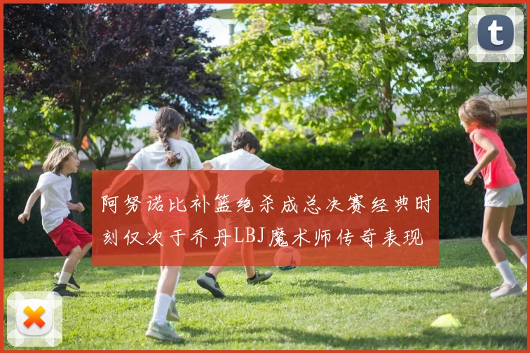 阿努诺比补篮绝杀成总决赛经典时刻仅次于乔丹LBJ魔术师传奇表现
