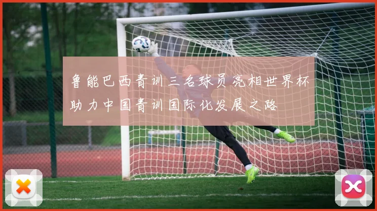 鲁能巴西青训三名球员亮相世界杯助力中国青训国际化发展之路