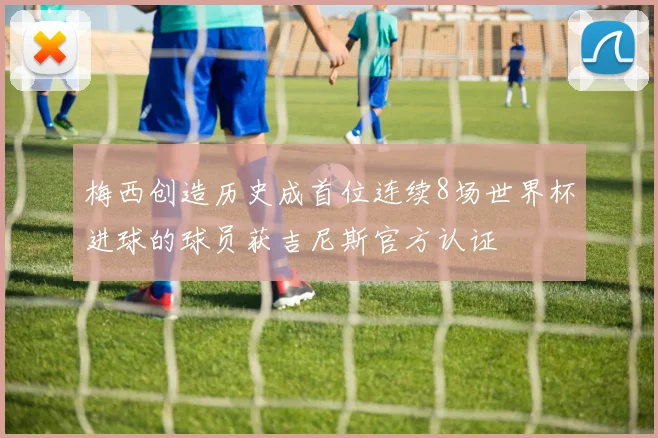 梅西创造历史成首位连续8场世界杯进球的球员获吉尼斯官方认证