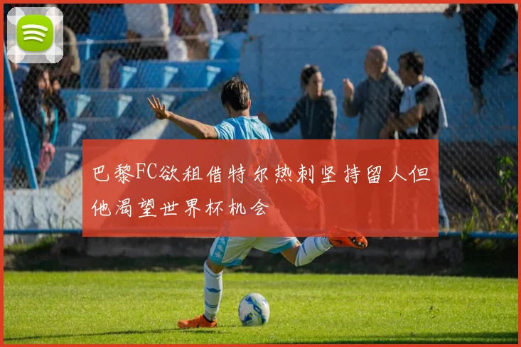 巴黎FC欲租借特尔热刺坚持留人但他渴望世界杯机会