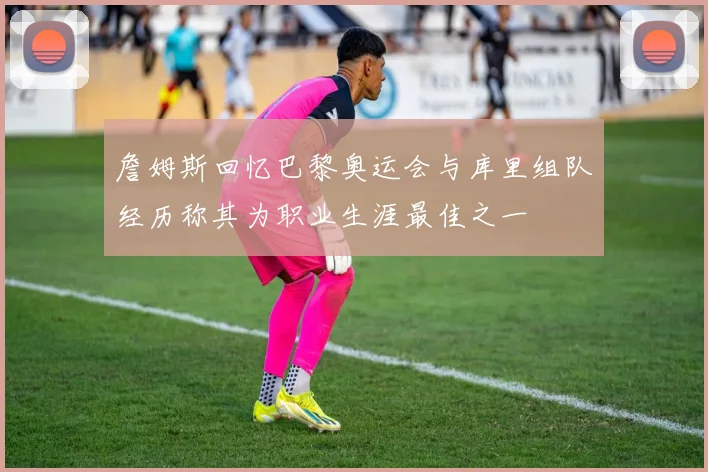 詹姆斯回忆巴黎奥运会与库里组队经历称其为职业生涯最佳之一