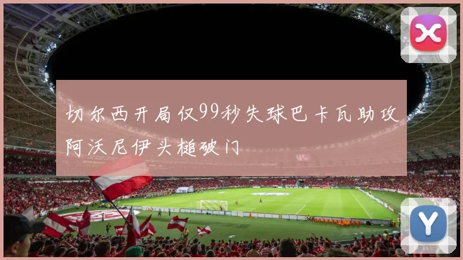切尔西开局仅99秒失球巴卡瓦助攻阿沃尼伊头槌破门
