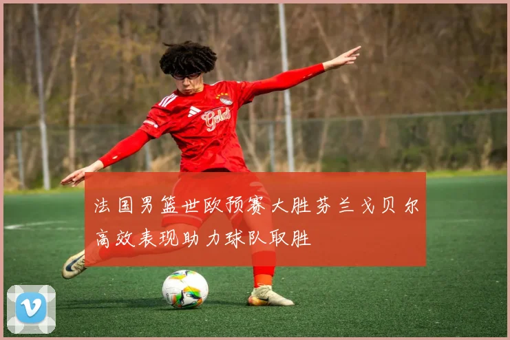 法国男篮世欧预赛大胜芬兰戈贝尔高效表现助力球队取胜