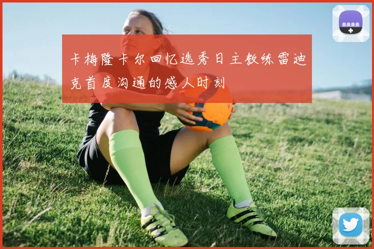 卡梅隆卡尔回忆选秀日主教练雷迪克首度沟通的感人时刻