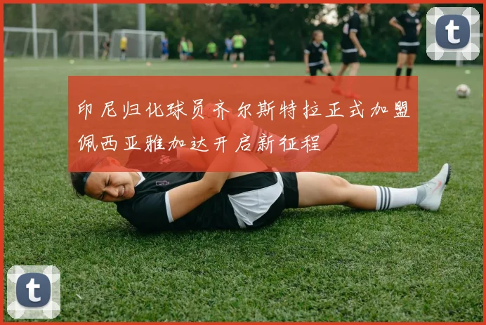 印尼归化球员齐尔斯特拉正式加盟佩西亚雅加达开启新征程